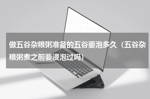 做五谷杂粮粥准备的五谷要泡多久（五谷杂粮粥煮之前要浸泡过吗）