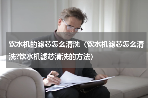 饮水机的滤芯怎么清洗(饮水机滤芯怎么清洗?饮水机滤芯清洗的方法)