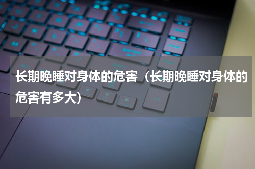 长期晚睡对身体的危害（长期晚睡对身体的危害有多大）