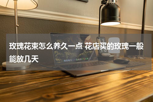 玫瑰花束怎么养久一点 花店买的玫瑰一般能放几天