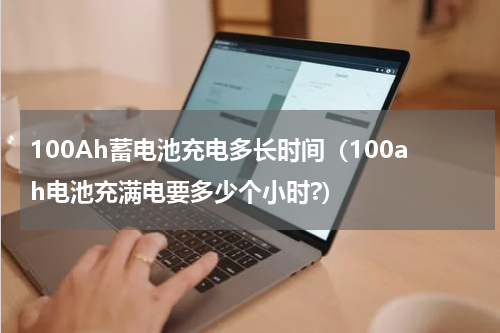 100Ah蓄电池充电多长时间(100ah电池充满电要多少个小时?)