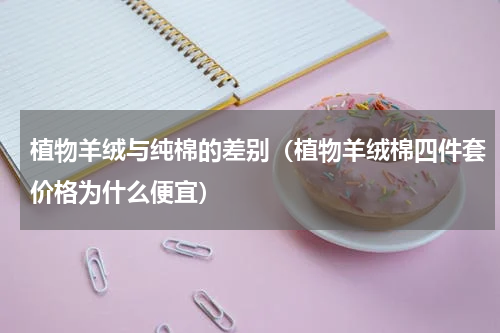 植物羊绒与纯棉的差别（植物羊绒棉四件套价格为什么便宜）