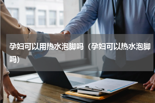 孕妇可以用热水泡脚吗(孕妇可以热水泡脚吗)