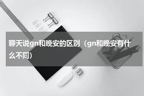 聊天说gn和晚安的区别（gn和晚安有什么不同）