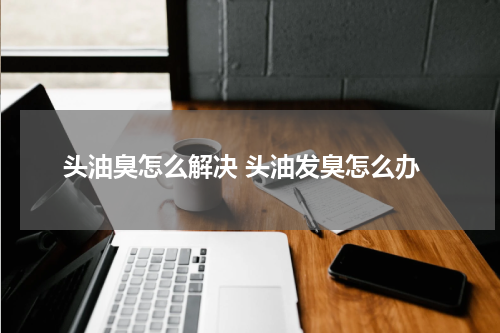 头油臭怎么解决 头油发臭怎么办