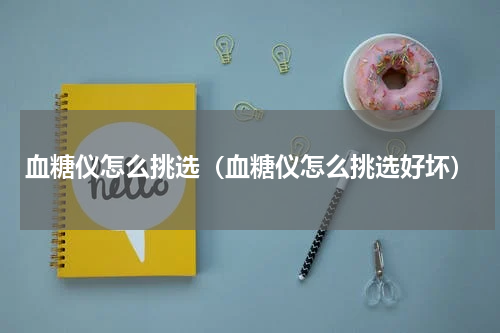 血糖仪怎么挑选（血糖仪怎么挑选好坏）