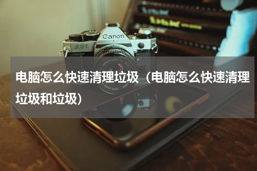 电脑怎么快速清理垃圾(电脑怎么快速清理垃圾和垃圾)