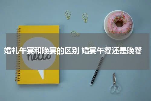 婚礼午宴和晚宴的区别 婚宴午餐还是晚餐