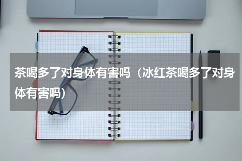 茶喝多了对身体有害吗(冰红茶喝多了对身体有害吗)