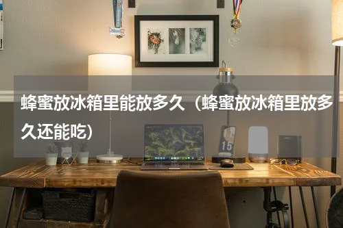 蜂蜜放冰箱里能放多久（蜂蜜放冰箱里放多久还能吃）