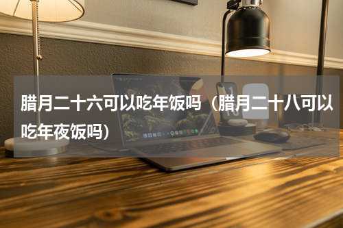 腊月二十六可以吃年饭吗（腊月二十八可以吃年夜饭吗）