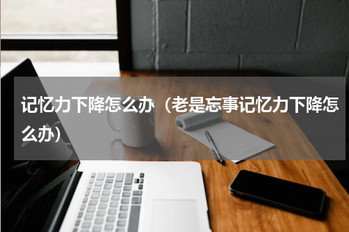 记忆力下降怎么办（老是忘事记忆力下降怎么办）