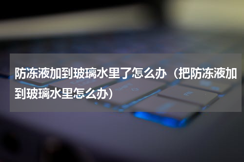 防冻液加到玻璃水里了怎么办(把防冻液加到玻璃水里怎么办)