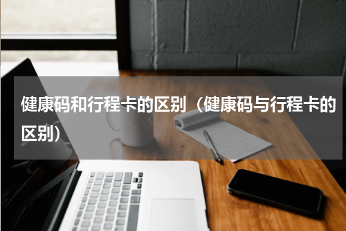 健康码和行程卡的区别（健康码与行程卡的区别）