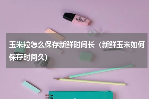 玉米粒怎么保存新鲜时间长（新鲜玉米如何保存时间久）