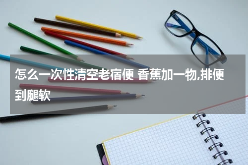 怎么一次性清空老宿便 香蕉加一物,排便到腿软