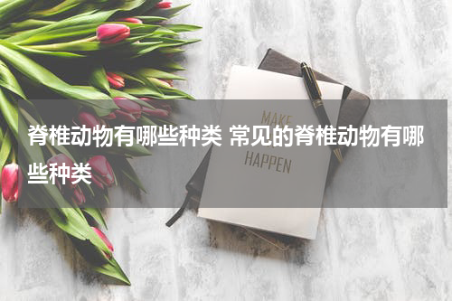 脊椎动物有哪些种类 常见的脊椎动物有哪些种类