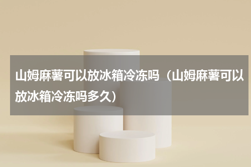 山姆麻薯可以放冰箱冷冻吗(山姆麻薯可以放冰箱冷冻吗多久)