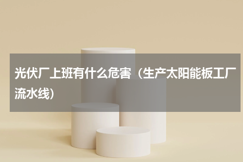 光伏厂上班有什么危害（生产太阳能板工厂流水线）