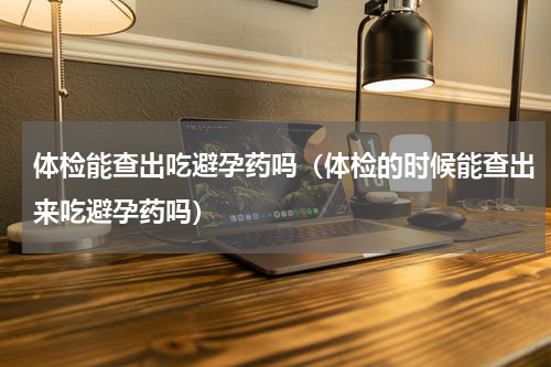 体检能查出吃避孕药吗（体检的时候能查出来吃避孕药吗）