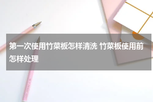 第一次使用竹菜板怎样清洗 竹菜板使用前怎样处理