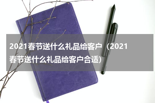 2021春节送什么礼品给客户（2021春节送什么礼品给客户合适）