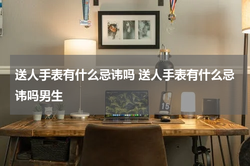 送人手表有什么忌讳吗 送人手表有什么忌讳吗男生