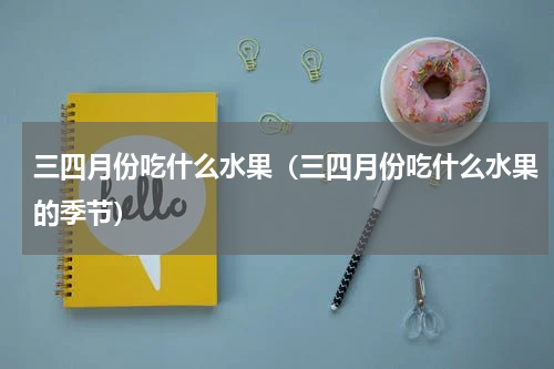 三四月份吃什么水果（三四月份吃什么水果的季节）