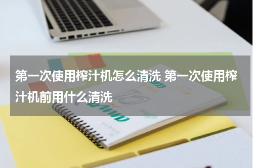 第一次使用榨汁机怎么清洗 第一次使用榨汁机前用什么清洗