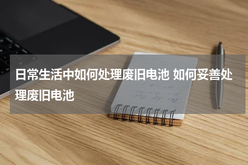日常生活中如何处理废旧电池 如何妥善处理废旧电池