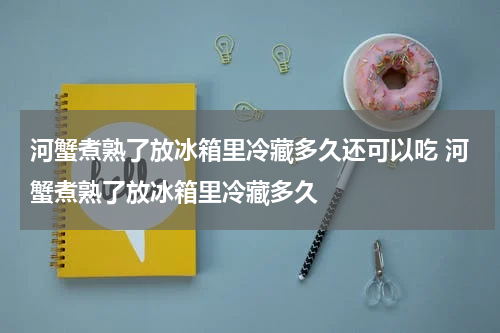 河蟹煮熟了放冰箱里冷藏多久还可以吃 河蟹煮熟了放冰箱里冷藏多久