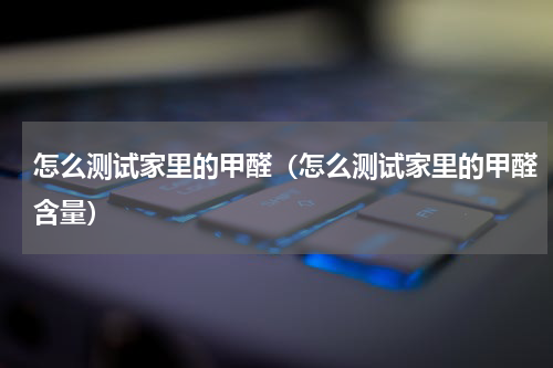 怎么测试家里的甲醛（怎么测试家里的甲醛含量）