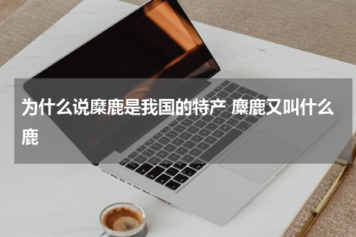 为什么说糜鹿是我国的特产 麋鹿又叫什么鹿