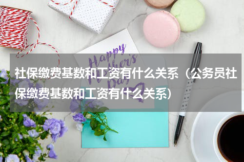 社保缴费基数和工资有什么关系（公务员社保缴费基数和工资有什么关系）