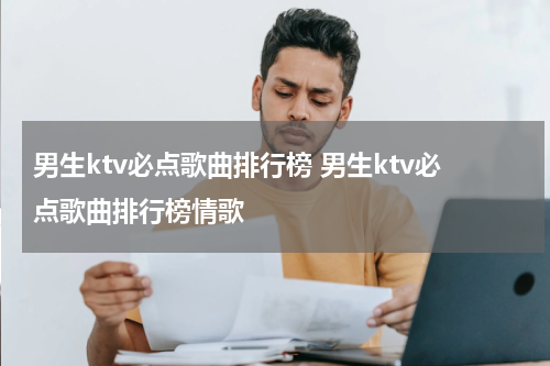 男生ktv必点歌曲排行榜 男生ktv必点歌曲排行榜情歌