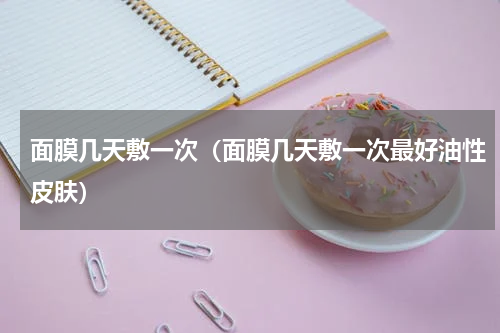 面膜几天敷一次（面膜几天敷一次最好油性皮肤）