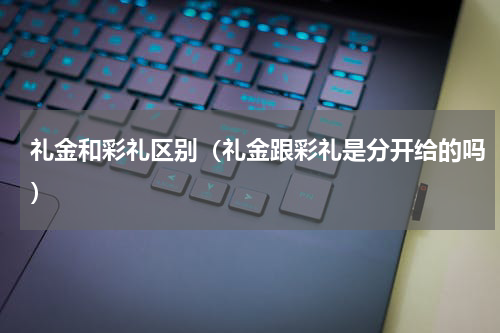 礼金和彩礼区别(礼金跟彩礼是分开给的吗)