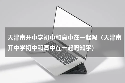 天津南开中学初中和高中在一起吗(天津南开中学初中和高中在一起吗知乎)