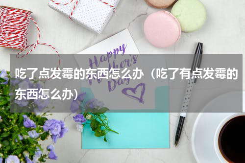 吃了点发霉的东西怎么办(吃了有点发霉的东西怎么办)