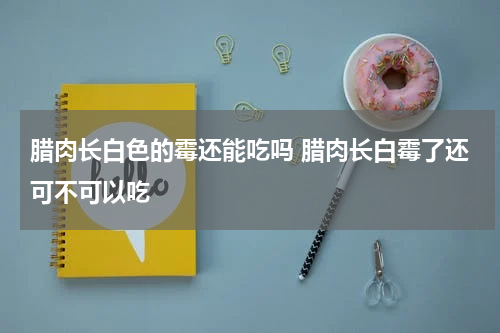 腊肉长白色的霉还能吃吗 腊肉长白霉了还可不可以吃