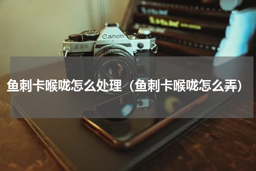 鱼刺卡喉咙怎么处理（鱼刺卡喉咙怎么弄）