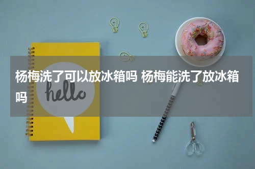 杨梅洗了可以放冰箱吗 杨梅能洗了放冰箱吗