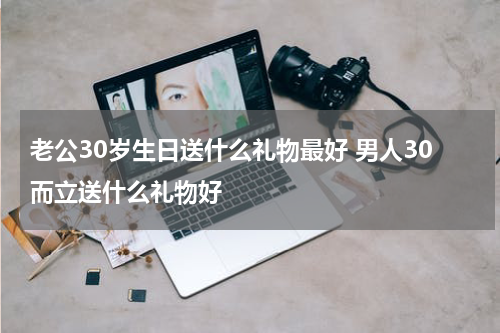 老公30岁生日送什么礼物最好 男人30而立送什么礼物好