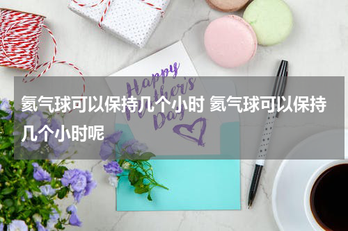 氦气球可以保持几个小时 氦气球可以保持几个小时呢