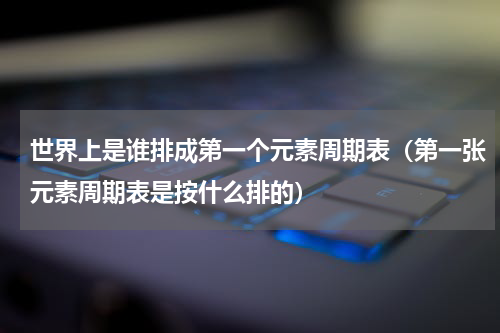 世界上是谁排成第一个元素周期表（第一张元素周期表是按什么排的）
