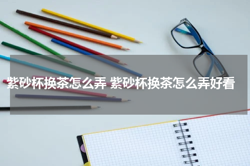 紫砂杯换茶怎么弄 紫砂杯换茶怎么弄好看