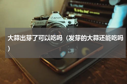 大蒜出芽了可以吃吗（发芽的大蒜还能吃吗）