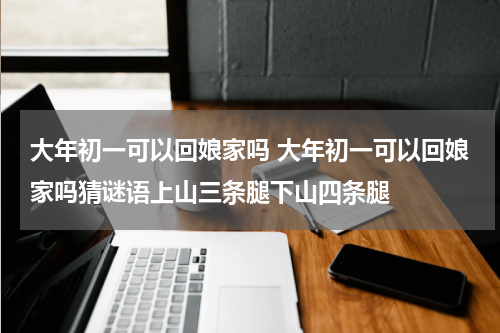 大年初一可以回娘家吗 大年初一可以回娘家吗猜谜语上山三条腿下山四条腿