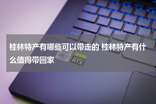 桂林特产有哪些可以带走的 桂林特产有什么值得带回家