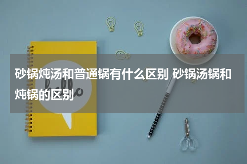 砂锅炖汤和普通锅有什么区别 砂锅汤锅和炖锅的区别